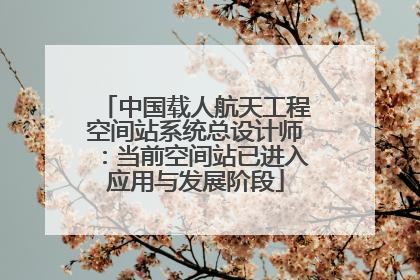 中国载人航天工程空间站系统总设计师：当前空间站已进入应用与发展阶段